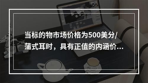 当标的物市场价格为500美分/蒲式耳时，具有正值的内涵价值的