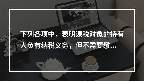 下列各项中，表明课税对象的持有人负有纳税义务，但不需要缴纳税