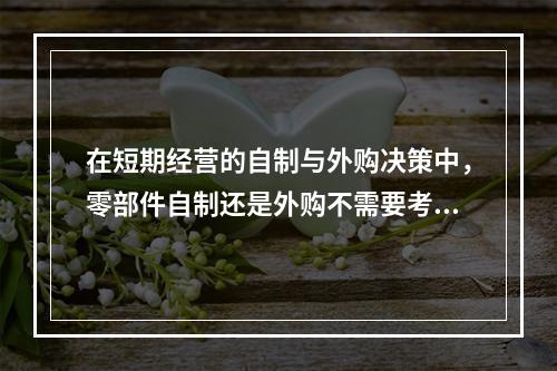 在短期经营的自制与外购决策中，零部件自制还是外购不需要考虑（