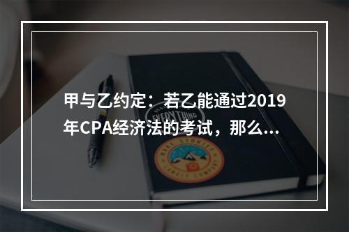 甲与乙约定：若乙能通过2019年CPA经济法的考试，那么甲就