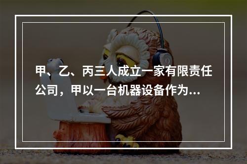 甲、乙、丙三人成立一家有限责任公司，甲以一台机器设备作为出资