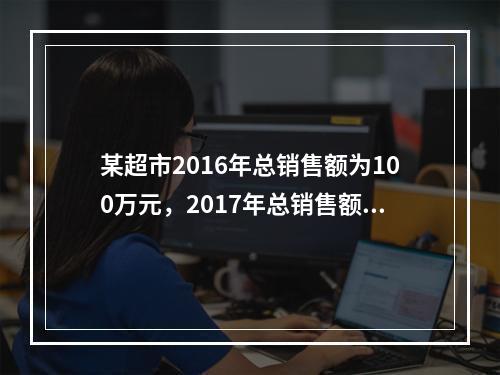 某超市2016年总销售额为100万元，2017年总销售额为1