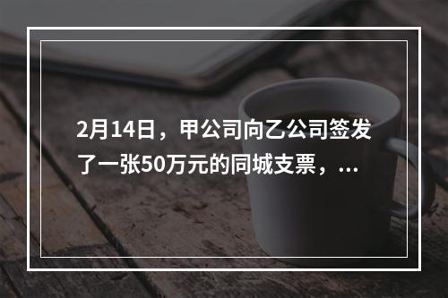 2月14日，甲公司向乙公司签发了一张50万元的同城支票，付款