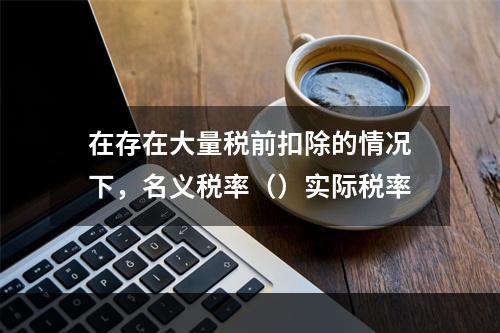 在存在大量税前扣除的情况下，名义税率（）实际税率