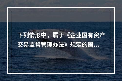 下列情形中，属于《企业国有资产交易监督管理办法》规定的国有资