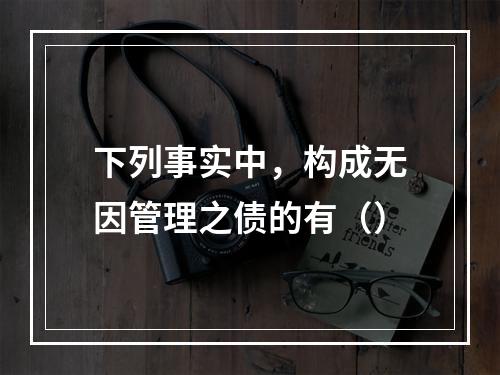 下列事实中，构成无因管理之债的有（）