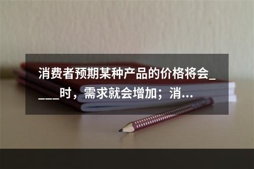 消费者预期某种产品的价格将会____时，需求就会增加；消费者