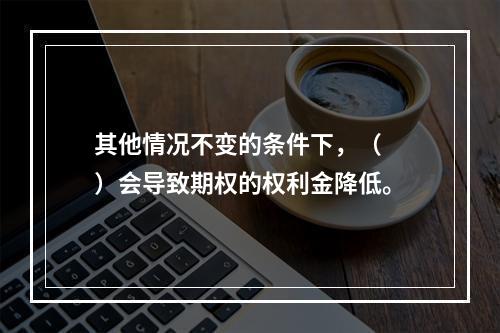 其他情况不变的条件下，（　　）会导致期权的权利金降低。