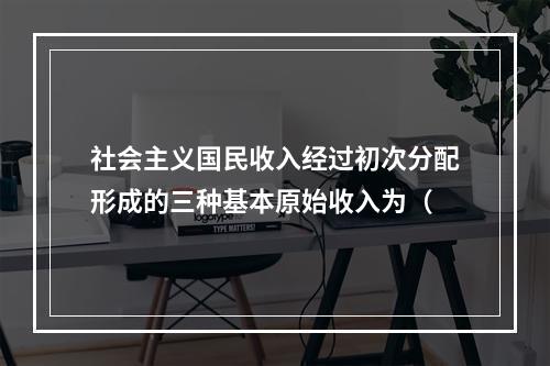 社会主义国民收入经过初次分配形成的三种基本原始收入为（