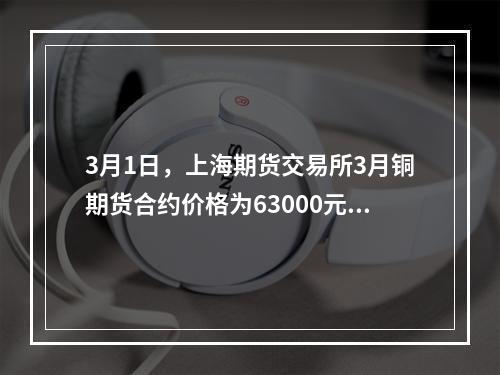 3月1日，上海期货交易所3月铜期货合约价格为63000元/吨