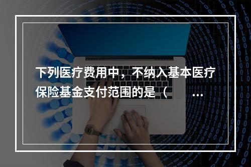 下列医疗费用中，不纳入基本医疗保险基金支付范围的是（　　）。