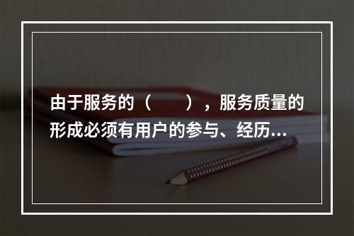 由于服务的（　　），服务质量的形成必须有用户的参与、经历和认