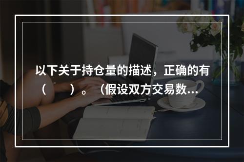 以下关于持仓量的描述，正确的有（　　）。（假设双方交易数量相