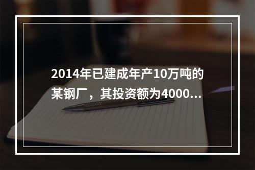 2014年已建成年产10万吨的某钢厂，其投资额为4000万元