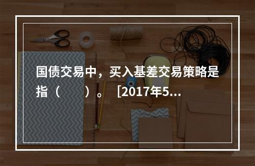 国债交易中，买入基差交易策略是指（　　）。［2017年5月真