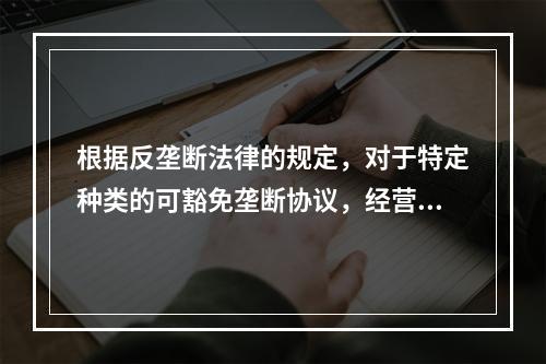 根据反垄断法律的规定，对于特定种类的可豁免垄断协议，经营者应