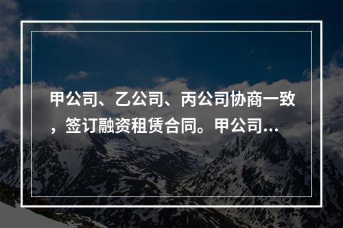 甲公司、乙公司、丙公司协商一致，签订融资租赁合同。甲公司为承