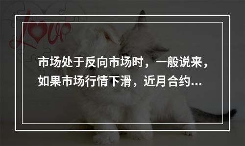 市场处于反向市场时，一般说来，如果市场行情下滑，近月合约受的