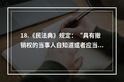 18.《民法典》规定：“具有撤销权的当事人自知道或者应当知道