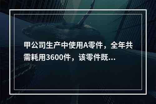 甲公司生产中使用A零件，全年共需耗用3600件，该零件既可以