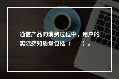 通信产品的消费过程中，用户的实际感知质量包括（　　）。