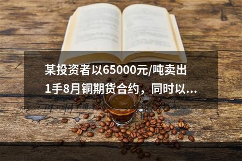 某投资者以65000元/吨卖出1手8月铜期货合约，同时以63