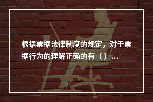 根据票据法律制度的规定，对于票据行为的理解正确的有（ ）。