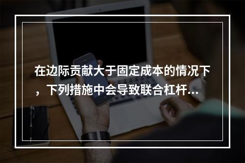 在边际贡献大于固定成本的情况下，下列措施中会导致联合杠杆系数