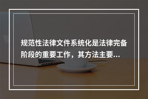 规范性法律文件系统化是法律完备阶段的重要工作，其方法主要包括