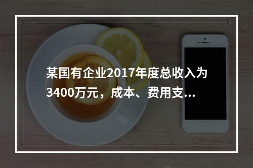 某国有企业2017年度总收入为3400万元，成本、费用支出总