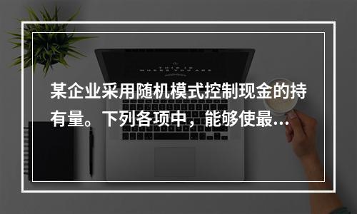 某企业采用随机模式控制现金的持有量。下列各项中，能够使最优现