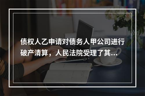 债权人乙申请对债务人甲公司进行破产清算，人民法院受理了其破产