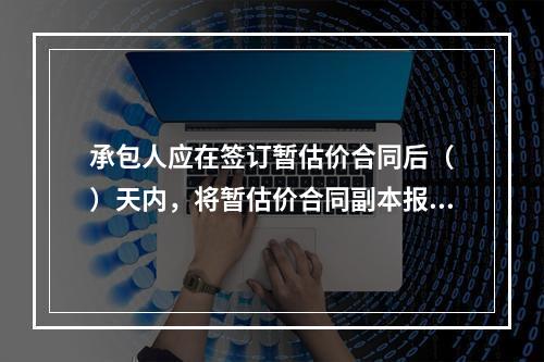 承包人应在签订暂估价合同后（　）天内，将暂估价合同副本报送发