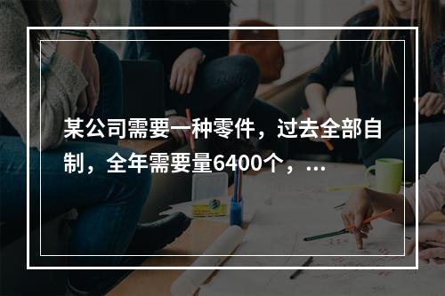 某公司需要一种零件，过去全部自制，全年需要量6400个，现有