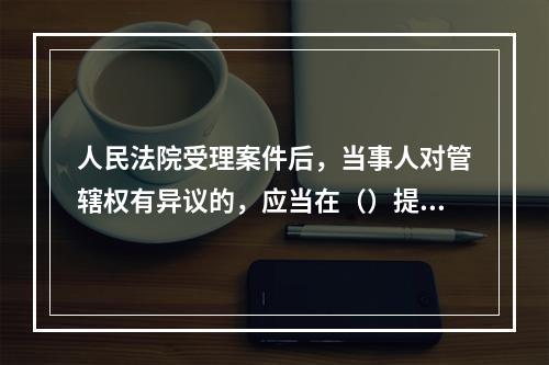 人民法院受理案件后，当事人对管辖权有异议的，应当在（）提出