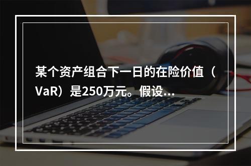 某个资产组合下一日的在险价值（VaR）是250万元。假设资产