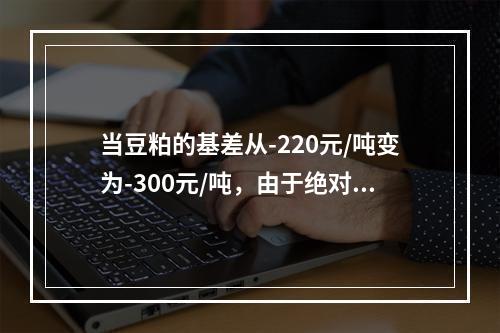 当豆粕的基差从-220元/吨变为-300元/吨，由于绝对值变