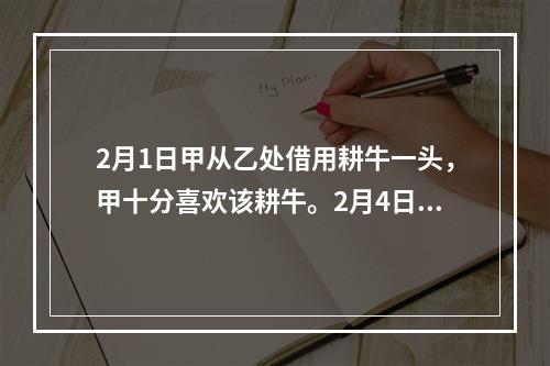 2月1日甲从乙处借用耕牛一头，甲十分喜欢该耕牛。2月4日甲决