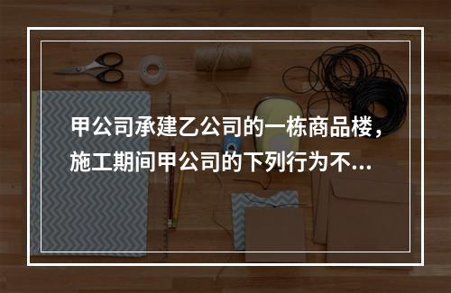 甲公司承建乙公司的一栋商品楼，施工期间甲公司的下列行为不符合