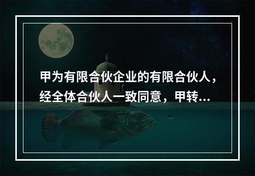 甲为有限合伙企业的有限合伙人，经全体合伙人一致同意，甲转为普