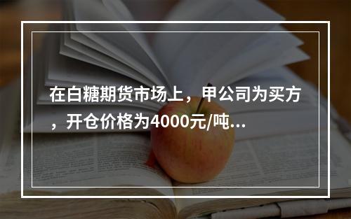 在白糖期货市场上，甲公司为买方，开仓价格为4000元/吨，乙