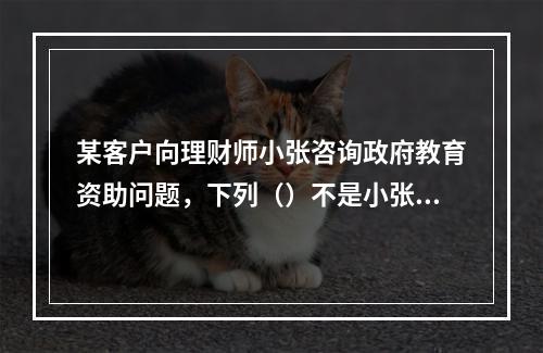 某客户向理财师小张咨询政府教育资助问题，下列（）不是小张应注