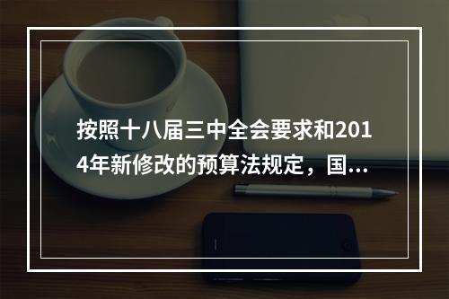 按照十八届三中全会要求和2014年新修改的预算法规定，国务院