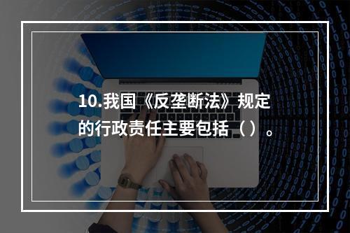 10.我国《反垄断法》规定的行政责任主要包括（ ）。