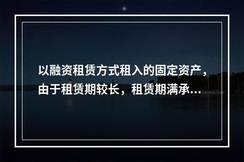 以融资租赁方式租入的固定资产，由于租赁期较长，租赁期满承租企