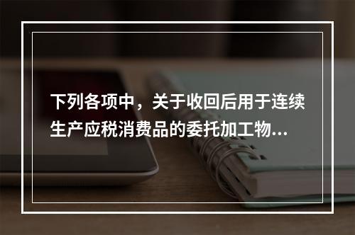 下列各项中，关于收回后用于连续生产应税消费品的委托加工物资