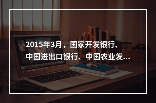 2015年3月，国家开发银行、中国进出口银行、中国农业发展银