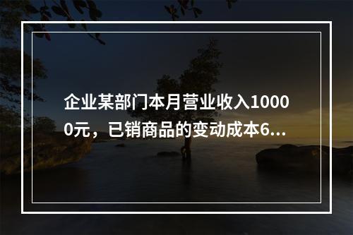 企业某部门本月营业收入10000元，已销商品的变动成本600