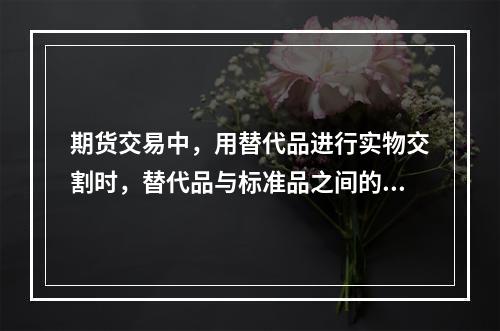 期货交易中，用替代品进行实物交割时，替代品与标准品之间的升贴