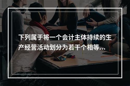 下列属于将一个会计主体持续的生产经营活动划分为若干个相等的会